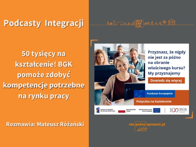 Grafika. Po lewej stronie, na pomarańczowym tle napisano: Podcasty Integracji. 50 tysięcy na kształcenie! BGK pomoże zdobyć kompetencje potrzebne na rynku pracy. Rozmawia: Mateusz Różański. Po prawej stronie widoczna jest grafika banku BGK. Są na niej uwiecznieni ludzie siedzący w ławkach, na pierwszym planie jest uśmiechnięta kobieta o krótkich włosach. Obok niej napisane jest Przyznasz, że nigdy nie jest za późno na obranie właściwego kursu. My przyznamy. Dowiedz się więcej.  Fundusze Europejskie. Pożyczka na kształcenie.